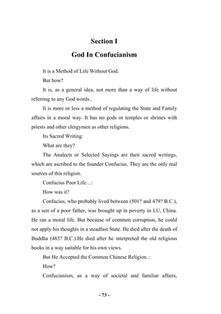 - 73 -
Section I
God In Confucianism
It is a Method of Life Without God.
But how?
It is, as a general idea, not more than a way of life without
referring to any God words..
It is more or less a method of regulating the State and Family
affairs in a moral way. It has no gods or temples or shrines with
priests and other clergymen as other religions.
Its Sacred Writing:
What are they?
The Analects or Selected Sayings are their sacred writings,
which are ascribed to the founder Confucius. They are the only real
sources of this religion.
Confucius Poor Life…:
How was it?
Confucius, who probably lived between (501? and 479? B.C.),
as a son of a poor father, was brought up in poverty in LU, China.
He ran a moral life. But because of common corruption, he could
not apply his thoughts in a steadfast State. He died after the death of
Buddha (483? B.C.).He died after he interpreted the old religious
books in a way suitable for his own views.
But He Accepted the Common Chinese Religion..:
How?
Confucianism, as a way of societal and familiar affairs,
 