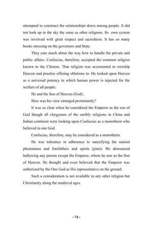 - 74 -
attempted to construct the relationships down among people. It did
not look up in the sky the same as other religions. Its own system
was involved with great respect and sacredness. It has so many
books stressing on the governors and State.
They care much about the way how to handle the private and
public affairs. Confucius, therefore, accepted the common religion
known to the Chinese. That religion was accustomed to worship
Heaven and practise offering oblations to. He looked upon Heaven
as a universal potency in which human power is injected for the
welfare of all people.
He and the Son of Heaven (God)..
How was his view emerged prominently?
It was so clear when he considered the Emperor as the son of
God though all clergymen of the earthly religions in China and
Indian continent were looking upon Confucius as a monotheist who
believed in one God.
Confucius, therefore, may be considered as a monotheist.
He was tolerance in adherence to sanctifying the natural
phenomena and forefathers and spirits (jinni). He denounced
hallowing any person except the Emperor, whom he saw as the Son
of Heaven. He thought and even believed that the Emperor was
authorized by the One God as His representative on the ground.
Such a consideration is not available in any other religion but
Christianity along the medieval ages.
 