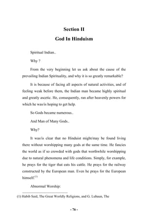 - 76 -
Section II
God In Hinduism
Spiritual Indian..
Why ?
From the very beginning let us ask about the cause of the
prevailing Indian Spirituality, and why it is so greatly remarkable?
It is because of facing all aspects of natural activities, and of
feeling weak before them, the Indian man became highly spiritual
and greatly ascetic. He, consequently, ran after heavenly powers for
which he was/is hoping to get help.
So Gods became numerous..
And Man of Many Gods..
Why?
It was/is clear that no Hinduist might/may be found living
there without worshipping many gods at the same time. He fancies
the world as if so crowded with gods that worthwhile worshipping
due to natural phenomena and life conditions. Simply, for example,
he prays for the tiger that eats his cattle. He prays for the railway
constructed by the European man. Even he prays for the European
himself.(1)
Abnormal Worship:
(1) Habib Said, The Great Worldly Religions, and G. Lubaun, The
 