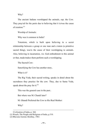- 77 -
Why?
The ancient Indians worshipped the animals, esp. the Cow.
They pray/ed for the penis due to believing that it is/was the cause
of creation.(1)
Worship of Animals:
Why was it common in India?
Totemism, which is built upon believing in a secret
relationship between a group or one man and a totem (a primitive
sacred thing), was/is the cause of their worshipping to animals.
Also, believing in incarnation, viz. God embodiment in this animal
or that, made/makes them perform such a worshipping.
The Sacred Cow:
Sanctifying the Cow has another story..
What is it?
The Rig Veda, their sacred writing, speaks in detail about the
sacredness they practice for the cow. They, due to Sama Veda,
speak about the pray for it.(2)
This was the general case in the past..
But where was M. Chandi later?
M. Ghandi Preferred the Cow to His Real Mother:
Why?
Civilization of India, p. 368.
(1) Weach, The People and Religions of India, p.310.
(2) Bhavana Journal, Bombay, 1963.
 