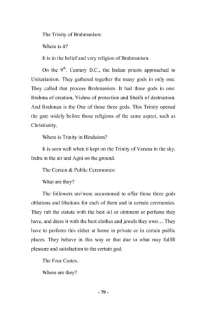 - 79 -
The Trinity of Brahmanism:
Where is it?
It is in the belief and very religion of Brahmanism.
On the 9th
. Century B.C., the Indian priests approached to
Unitarianism. They gathered together the many gods in only one.
They called that process Brahmanism. It had three gods in one:
Brahma of creation, Vishnu of protection and Sheifa of destruction.
And Brahman is the One of those three gods. This Trinity opened
the gate widely before those religions of the same aspect, such as
Christianity.
Where is Trinity in Hinduism?
It is seen well when it kept on the Trinity of Varuna in the sky,
Indra in the air and Agni on the ground.
The Certain & Public Ceremonies:
What are they?
The followers are/were accustomed to offer those three gods
oblations and libations for each of them and in certain ceremonies.
They rub the statute with the best oil or ointment or perfume they
have, and dress it with the best clothes and jewels they own… They
have to perform this either at home in private or in certain public
places. They behave in this way or that due to what may fulfill
pleasure and satisfaction to the certain god.
The Four Castes..
Where are they?
 