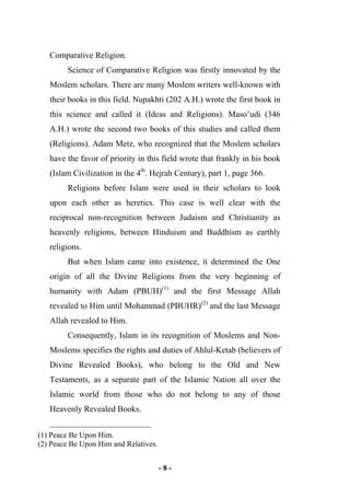 - 8 -
Comparative Religion.
Science of Comparative Religion was firstly innovated by the
Moslem scholars. There are many Moslem writers well-known with
their books in this field. Nupakhti (202 A.H.) wrote the first book in
this science and called it (Ideas and Religions). Maso’udi (346
A.H.) wrote the second two books of this studies and called them
(Religions). Adam Metz, who recognized that the Moslem scholars
have the favor of priority in this field wrote that frankly in his book
(Islam Civilization in the 4th
. Hejrah Century), part 1, page 366.
Religions before Islam were used in their scholars to look
upon each other as heretics. This case is well clear with the
reciprocal non-recognition between Judaism and Christianity as
heavenly religions, between Hinduism and Buddhism as earthly
religions.
But when Islam came into existence, it determined the One
origin of all the Divine Religions from the very beginning of
humanity with Adam (PBUH)(1)
and the first Message Allah
revealed to Him until Mohammad (PBUHR)(2)
and the last Message
Allah revealed to Him.
Consequently, Islam in its recognition of Moslems and Non-
Moslems specifies the rights and duties of Ahlul-Ketab (believers of
Divine Revealed Books), who belong to the Old and New
Testaments, as a separate part of the Islamic Nation all over the
Islamic world from those who do not belong to any of those
Heavenly Revealed Books.
(1) Peace Be Upon Him.
(2) Peace Be Upon Him and Relatives.
 