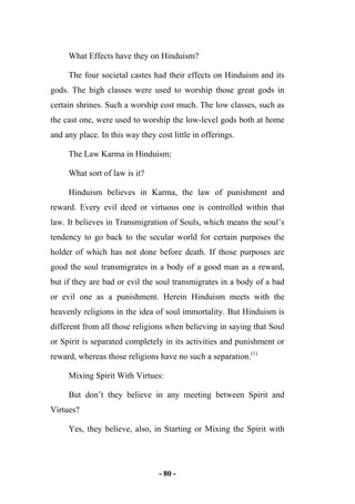 - 80 -
What Effects have they on Hinduism?
The four societal castes had their effects on Hinduism and its
gods. The high classes were used to worship those great gods in
certain shrines. Such a worship cost much. The low classes, such as
the cast one, were used to worship the low-level gods both at home
and any place. In this way they cost little in offerings.
The Law Karma in Hinduism:
What sort of law is it?
Hinduism believes in Karma, the law of punishment and
reward. Every evil deed or virtuous one is controlled within that
law. It believes in Transmigration of Souls, which means the soul’s
tendency to go back to the secular world for certain purposes the
holder of which has not done before death. If those purposes are
good the soul transmigrates in a body of a good man as a reward,
but if they are bad or evil the soul transmigrates in a body of a bad
or evil one as a punishment. Herein Hinduism meets with the
heavenly religions in the idea of soul immortality. But Hinduism is
different from all those religions when believing in saying that Soul
or Spirit is separated completely in its activities and punishment or
reward, whereas those religions have no such a separation.(1)
Mixing Spirit With Virtues:
But don’t they believe in any meeting between Spirit and
Virtues?
Yes, they believe, also, in Starting or Mixing the Spirit with
 