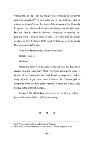 - 81 -
virtues done in life. They see this process of mixing as the way to
end Transmigration.(2)
It is worthwhile to say that this idea of
mixing spirit with Virtues has inspired the thinkers of the Heavenly
Religions, esp. Islam, with the view of mixing material with spirit.
But this idea in Islam is different completely in meaning and
purpose from Hinduism since it sees it in controlling all human
deeds or actions by God’s Orders and Prohibitions so as to satisfy
God and enter His Paradise.
What does Hinduism see in Existence Unity?
It Believes in it..
But how?
Hinduism believes in Existence Unity. It says that this life is
created from the Great Spirit Atma. This Spirit is immortal Being. It
is a bit of the Greatest Creator God. It seeks always to go back to
unify with its origin. And since Brahman, the Greatest god, is
composed from the three gods: Brahma, Vishnu and Sheifa, they
believe in the union of existence.
Undoubtedly, all thinkers who believe in this idea are effected
by that Hinduistic believe of Existence unity.
* * *
(1) Prof. Atria, India Culture and Spiritual Aspects.
(2) Prof. Atria, and also Habib Said, the World Great Religions, p. 33.
 