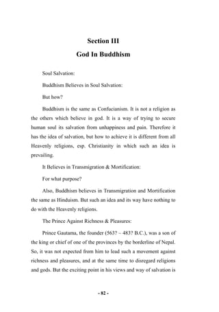 - 82 -
Section III
God In Buddhism
Soul Salvation:
Buddhism Believes in Soul Salvation:
But how?
Buddhism is the same as Confucianism. It is not a religion as
the others which believe in god. It is a way of trying to secure
human soul its salvation from unhappiness and pain. Therefore it
has the idea of salvation, but how to achieve it is different from all
Heavenly religions, esp. Christianity in which such an idea is
prevailing.
It Believes in Transmigration & Mortification:
For what purpose?
Also, Buddhism believes in Transmigration and Mortification
the same as Hinduism. But such an idea and its way have nothing to
do with the Heavenly religions.
The Prince Against Richness & Pleasures:
Prince Gautama, the founder (563? – 483? B.C.), was a son of
the king or chief of one of the provinces by the borderline of Nepal.
So, it was not expected from him to lead such a movement against
richness and pleasures, and at the same time to disregard religions
and gods. But the exciting point in his views and way of salvation is
 