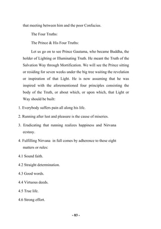 - 83 -
that meeting between him and the poor Confucius.
The Four Truths:
The Prince & His Four Truths:
Let us go on to see Prince Gautama, who became Buddha, the
holder of Lighting or Illuminating Truth. He meant the Truth of the
Salvation Way through Mortification. We will see the Prince sitting
or residing for seven weeks under the big tree waiting the revelation
or inspiration of that Light. He is now assuming that he was
inspired with the aforementioned four principles consisting the
body of the Truth, or about which, or upon which, that Light or
Way should be built:
1. Everybody suffers pain all along his life.
2. Running after lust and pleasure is the cause of miseries.
3. Eradicating that running realizes happiness and Nirvana
ecstasy.
4. Fulfilling Nirvana in full comes by adherence to these eight
matters or rules:
4.1 Sound faith.
4.2 Straight determination.
4.3 Good words.
4.4 Virtuous deeds.
4.5 True life.
4.6 Strong effort.
 