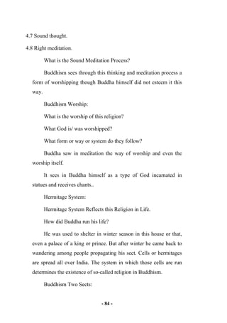 - 84 -
4.7 Sound thought.
4.8 Right meditation.
What is the Sound Meditation Process?
Buddhism sees through this thinking and meditation process a
form of worshipping though Buddha himself did not esteem it this
way.
Buddhism Worship:
What is the worship of this religion?
What God is/ was worshipped?
What form or way or system do they follow?
Buddha saw in meditation the way of worship and even the
worship itself.
It sees in Buddha himself as a type of God incarnated in
statues and receives chants..
Hermitage System:
Hermitage System Reflects this Religion in Life.
How did Buddha run his life?
He was used to shelter in winter season in this house or that,
even a palace of a king or prince. But after winter he came back to
wandering among people propagating his sect. Cells or hermitages
are spread all over India. The system in which those cells are run
determines the existence of so-called religion in Buddhism.
Buddhism Two Sects:
 