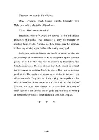 - 85 -
There are two sects in this religion:
One, Hayanana, which Copies Buddha Character, two,
Mahayana, which adapts the old teachings.
Views of both sects about God:
Hayanana, whose followers are adhered to the old original
principles of Buddha. They endeavor to copy his character by
exerting hard efforts. Nirvana, as they think, may be achieved
without any sanctifying any other or believing in any god.
Mahayana, whose followers are careful to amend or adapt the
old teachings of Buddhism so as to be acceptable by the common
people. They think that they have to discover by themselves what
Buddha discovered. The next step, as they think, should be to teach
the discovered or achieved Truths to others. They aim no personal
profit at all. They only wish others to be similar to themselves in
efforts and souls. They, instead of sanctifying certain gods, see that
their elders of Buddhism, and those who can fulfil the same level of
Nirvana, are those who deserve to be sanctified. This sort of
sanctification is the same as that of gods, esp. they care to worship
or express that process of sanctification in shrines or temples.
* * *
 