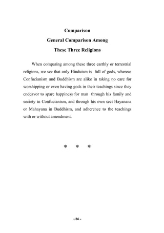 - 86 -
Comparison
General Comparison Among
These Three Religions
When comparing among these three earthly or terrestrial
religions, we see that only Hinduism is full of gods, whereas
Confucianism and Buddhism are alike in taking no care for
worshipping or even having gods in their teachings since they
endeavor to spare happiness for man through his family and
society in Confucianism, and through his own sect Hayanana
or Mahayana in Buddhism, and adherence to the teachings
with or without amendment.
* * *
 