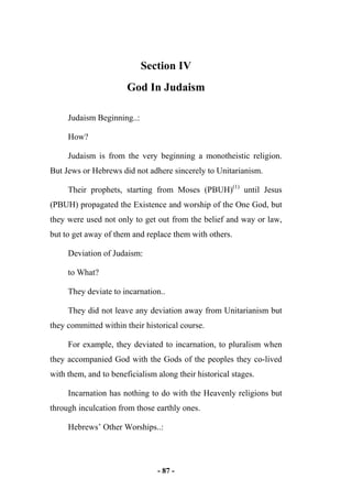 - 87 -
Section IV
God In Judaism
Judaism Beginning..:
How?
Judaism is from the very beginning a monotheistic religion.
But Jews or Hebrews did not adhere sincerely to Unitarianism.
Their prophets, starting from Moses (PBUH)(1)
until Jesus
(PBUH) propagated the Existence and worship of the One God, but
they were used not only to get out from the belief and way or law,
but to get away of them and replace them with others.
Deviation of Judaism:
to What?
They deviate to incarnation..
They did not leave any deviation away from Unitarianism but
they committed within their historical course.
For example, they deviated to incarnation, to pluralism when
they accompanied God with the Gods of the peoples they co-lived
with them, and to beneficialism along their historical stages.
Incarnation has nothing to do with the Heavenly religions but
through inculcation from those earthly ones.
Hebrews’ Other Worships..:
 