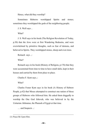 - 88 -
Hence, what did they worship?
Sometimes Hebrews worshipped Spirits and stones;
sometimes they worshipped the gods of the neighboring people.
J. S. Well says ..
What?
J. S. Well says in his book (The Religion Revolution of Today,
p.30) that the Jews were at first Wandering Bedouins, and were
overwhelmed by primitive thoughts, such as fear of demons, and
believed in Spirits. They worshipped stones, sheep and even trees.
Reinach says ..:
What?
Reinach says in his book (History of Religion, p.176) that they
were accustomed from time to time to have small idols, kept in their
houses and carried by them from place to place.
Charles F. Kent says..:
What?
Charles Foster Kent says in his book (A History of Hebrew
People, p.42) that Moses attempted to construct one nation of those
groups of Hebrews who followed him. He asked them doggedly to
worship the One God Jehovah, who was believed in by the
Unitarian Akhnatun, the Pharaoh of Egypt at that time.
… and Suspects ..:
(1) Peace Be Upon Him.
 