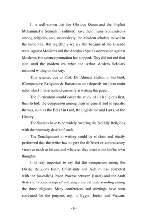 - 9 -
It is well-known that the Glorious Quran and the Prophet
Mohammad’s Sunnah (Tradition) have held many comparisons
among religions, and, successively, the Moslem scholars moved in
the same way. But regretfully we say that because of the Crusade
wars against Moslems and the Andalus (Spain) suppression against
Moslems, this science promotion had stopped. They did not end that
stop until the modern era when the Azhar Moslem Scholars
resumed writing on the way.
This science, due to Prof. Dr. Ahmad Shalabi in his book
(Comparative Religions & Easternization) depends on three main
rules which I have noticed earnestly in writing this paper.
The Curriculum should cover the study of all Religions first,
then to hold the comparison among them in general and in specific
themes, such as the Belief in God, the Legislation and Laws, or the
History.
The Sources have to be widely covering the Worldly Religions
with the necessary details of each.
The Nonalignment in writing would be so clear and strictly
performed that the writer has to give the different or contradictory
views as much as he can, and whatever they meet or not his/her own
thoughts.
It is very important to say that this comparison among the
Divine Religions Islam, Christianity and Judaism has promoted
with the (so-called) Peace Process between (Israel) and the Arab
States to become a type of realizing a mutual understanding among
the three religions. Many conferences and meetings have been
convened for the purpose, esp. in Egypt, Jordan and Vatican.
 
