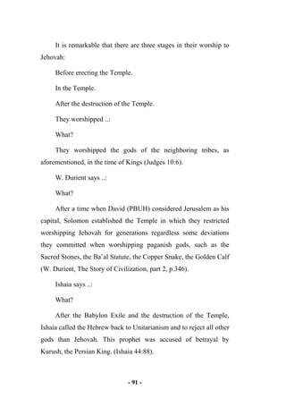 - 91 -
It is remarkable that there are three stages in their worship to
Jehovah:
Before erecting the Temple.
In the Temple.
After the destruction of the Temple.
They worshipped ..:
What?
They worshipped the gods of the neighboring tribes, as
aforementioned, in the time of Kings (Judges 10:6).
W. Durient says ..:
What?
After a time when David (PBUH) considered Jerusalem as his
capital, Solomon established the Temple in which they restricted
worshipping Jehovah for generations regardless some deviations
they committed when worshipping paganish gods, such as the
Sacred Stones, the Ba’al Statute, the Copper Snake, the Golden Calf
(W. Durient, The Story of Civilization, part 2, p.346).
Ishaia says ..:
What?
After the Babylon Exile and the destruction of the Temple,
Ishaia called the Hebrew back to Unitarianism and to reject all other
gods than Jehovah. This prophet was accused of betrayal by
Kurush, the Persian King. (Ishaia 44:88).
 