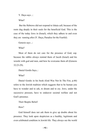 - 92 -
Y. Daya says ..:
What?
But the Hebrews did not respond to Ishaia call, because of the
roots dug deeply in their souls for the beneficial God. This is the
case of the today Jews in (Israel), which they adhere to and even
they are running after (Y. Daya, Paradise for the Fearful).
Genesis says ..:
What?
Most of them do not care for the presence of God, esp.
because the rabbis always remind them of Jacob (Israel) and his
wrestle with god and men, and how he overcame them all (Genesis
32:23-29).
Daniel Gordis Says..:
What?
Daniel Gordis in his book (God Was Not In The Fire, p.46)
refers to the Jewish tradition which suggests that to be human you
have to wonder and to ask, to dream and to cry. Jews, under the
successive pressure, have to endeavor societal welfare and not
God’s presence.
Their Skeptic Belief:
How?
God himself does not ask them to give up doubts about his
presence. They look upon skepticism as a healthy, legitimate and
even celebrated condition in Jewish life. They always see the world
 