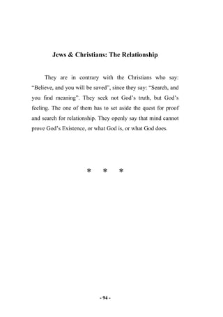 - 94 -
Jews & Christians: The Relationship
They are in contrary with the Christians who say:
“Believe, and you will be saved”, since they say: “Search, and
you find meaning”. They seek not God’s truth, but God’s
feeling. The one of them has to set aside the quest for proof
and search for relationship. They openly say that mind cannot
prove God’s Existence, or what God is, or what God does.
* * *
 