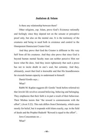 - 95 -
Judaism & Islam
Is there any relationship between them?
Other religions, esp. Islam, prove God’s Existence rationally
and feelingly since they depend not on the sensate or perceptive
proof only, but also on the mental one. It is the testimony of the
creatures and being in need both in existence and control to the
Omnipotent Omniscient Creator God.
And they prove that God the Creator is different in His very
Self from all his creatures. And they also prove that since God is
beyond human mental faculty man can neither perceive Him nor
know what He does. And they insist righteously that such a prove
has not to incite doubt in one’s soul, but certainty. And they,
ultimately, assert that God is knowable and that His boundlessness
far exceeds human capacity to understand in himself.
Daniel Gordis says..:
What?
Rabbi M. Kaplan suggests (D. Gordis’ book before referred to)
that Jewish life revolves around believing, behaving and belonging.
They emphasize that their faith is in part a result of their behaviour.
Their Mishna insists that “the reward is commensurate with the
effort”, (Avot 5:22). This rule differs from Christianity, which cares
mostly for belief, but it responds with Islam exactly, esp. in the field
of deeds and the Prophet Hadeeth “Reward is equal to the effort”..
Jews Concentrate on ..:
What?
 
