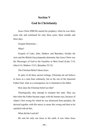 - 97 -
Section V
God In Christianity
Jesus Christ (PBUH) started his prophecy when he was thirty
years old, and continued for only three years, three months and
three days.
Gospels Determine..:
What?
Gospels of Luke, John, Mathew and Barnabus, besides the
Acts and the British Encyclopaedia determine that Jesus Christ was
the Messenger of God to the Israelites or Beni Israel (Luke 7:16,
John 6:14, Mathew 15:21, Barnabus 52:13).
The Christian Belief About Jesus:
In spite of all these sacred writings, Christians do not believe
in Jesus as a man born ordinarily, but as the son of the Immortal
Father God. And, as a consequence, he is immortal as his father.
How does the Christian belief see that?
Theologically, they attempt to interpret this state. They say
that when the Father became angry with the human race, because of
Adam’s first wrong for which he was dismissed from paradise, He
decreed together with His mercy to atone this wrong and then to be
satisfied with all this.
What did the Lord do?
He sent his only son Jesus to the earth. It was when Jesus
 