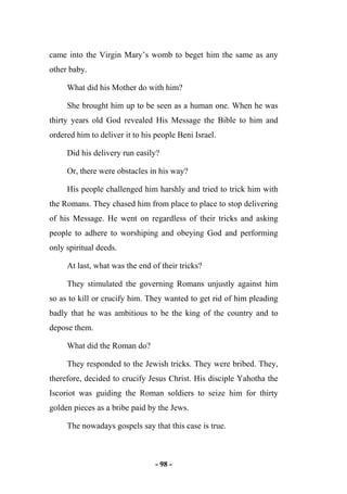 - 98 -
came into the Virgin Mary’s womb to beget him the same as any
other baby.
What did his Mother do with him?
She brought him up to be seen as a human one. When he was
thirty years old God revealed His Message the Bible to him and
ordered him to deliver it to his people Beni Israel.
Did his delivery run easily?
Or, there were obstacles in his way?
His people challenged him harshly and tried to trick him with
the Romans. They chased him from place to place to stop delivering
of his Message. He went on regardless of their tricks and asking
people to adhere to worshiping and obeying God and performing
only spiritual deeds.
At last, what was the end of their tricks?
They stimulated the governing Romans unjustly against him
so as to kill or crucify him. They wanted to get rid of him pleading
badly that he was ambitious to be the king of the country and to
depose them.
What did the Roman do?
They responded to the Jewish tricks. They were bribed. They,
therefore, decided to crucify Jesus Christ. His disciple Yahotha the
Iscoriot was guiding the Roman soldiers to seize him for thirty
golden pieces as a bribe paid by the Jews.
The nowadays gospels say that this case is true.
 