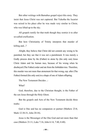 - 99 -
But other writings with Barnabus gospel reject this story. They
insist that Jesus Christ was not captured. But Yahotha the Iscariot
was seized in his place after he was made very similar to Christ,
who was lifted up to the sky.
All gospels testify for that truth though they restrict it to after
so-called cruification.
But how Christianity of Trinity interprets that murder of
killing and...?
Alright, they believe that Christ did not commit any wrong to be
punished, but they see that it was not a punishment. It was merely a
Godly process done by the (Father) to atone by (his only son) Jesus
Christ Adam and his human race, because of his wrong when he
disobeyed (The Father) order and ate from the forbidden tree. Therefore,
this murder was not more than atonement for that wrong, esp. after (The
Father) formed (his only son) in a shape of one of Adam offspring.
The New Testament Decides ..:
What?
God, therefore, due to the Christian thought, is the Father of
the son Jesus through the Holy Ghost.
But the gospels and Acts of the New Testament decide three
truths:
God is One and has no companion or partner (Mathew 23:8,
Mark 12:30-31, John 20:18).
Jesus is the Messenger of the One God and not more than that
case (Mathew 21:11, Luke 7:16, John 6:14, 7:40, 8:40).
 