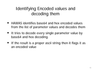 Identifying Encoded values and
            decoding them

HAWAS identifies base64 and hex encoded values
from the list of parameter values and decodes them
It tries to decode every single parameter value by
base64 and hex decoding.
If the result is a proper ascii string then it flags it as
an encoded value




                                                             11
 