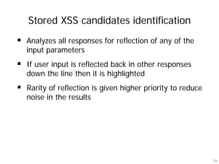 Stored XSS candidates identification
Analyzes all responses for reflection of any of the
input parameters
If user input is reflected back in other responses
down the line then it is highlighted
Rarity of reflection is given higher priority to reduce
noise in the results




                                                          15
 