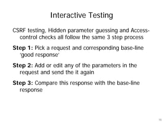 Interactive Testing
CSRF testing, Hidden parameter guessing and Access-
  control checks all follow the same 3 step process
Step 1: Pick a request and corresponding base-line
  ‘good response’
Step 2: Add or edit any of the parameters in the
  request and send the it again
Step 3: Compare this response with the base-line
  response




                                                      16
 