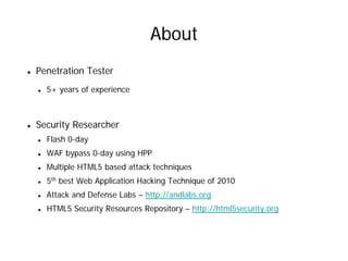 About
Penetration Tester
  5+ years of experience



Security Researcher
  Flash 0-day
  WAF bypass 0-day using HPP
  Multiple HTML5 based attack techniques
  5th best Web Application Hacking Technique of 2010
  Attack and Defense Labs – http://andlabs.org
  HTML5 Security Resources Repository – http://html5security.org
 