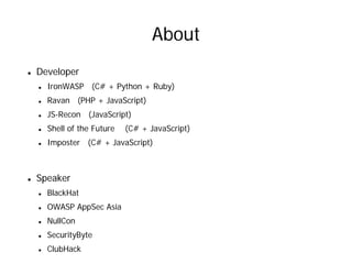 About
Developer
  IronWASP (C# + Python + Ruby)
  Ravan (PHP + JavaScript)
  JS-Recon (JavaScript)
  Shell of the Future   (C# + JavaScript)
  Imposter (C# + JavaScript)



Speaker
  BlackHat
  OWASP AppSec Asia
  NullCon
  SecurityByte
  ClubHack
 
