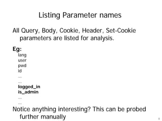 Listing Parameter names
All Query, Body, Cookie, Header, Set-Cookie
   parameters are listed for analysis.
Eg:
 lang
 user
 pwd
 id
 …
 …
 logged_in
 is_admin
 …
 …
Notice anything interesting? This can be probed
  further manually                                8
 