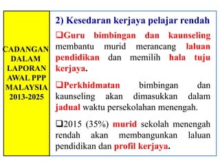 2) Kesedaran kerjaya pelajar rendah
         Guru bimbingan dan kaunseling
CADANGAN membantu murid merancang laluan
  DALAM  pendidikan dan memilih hala tuju
 LAPORAN kerjaya.
AWAL PPP
MALAYSIA Perkhidmatan          bimbingan     dan
 2013-2025 kaunseling akan    dimasukkan dalam
           jadual waktu persekolahan menengah.
           2015 (35%) murid sekolah menengah
           rendah akan membangunkan laluan
           pendidikan dan profil kerjaya.
 