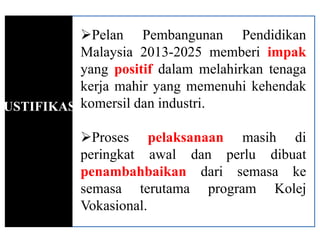 Pelan Pembangunan Pendidikan
           Malaysia 2013-2025 memberi impak
           yang positif dalam melahirkan tenaga
           kerja mahir yang memenuhi kehendak
JUSTIFIKASIkomersil dan industri.

            Proses pelaksanaan masih di
            peringkat awal dan perlu dibuat
            penambahbaikan dari semasa ke
            semasa terutama program Kolej
            Vokasional.
 