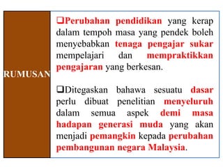 Perubahan pendidikan yang kerap
          dalam tempoh masa yang pendek boleh
          menyebabkan tenaga pengajar sukar
          mempelajari dan mempraktikkan
          pengajaran yang berkesan.
RUMUSAN
          Ditegaskan bahawa sesuatu dasar
          perlu dibuat penelitian menyeluruh
          dalam semua aspek demi masa
          hadapan generasi muda yang akan
          menjadi pemangkin kepada perubahan
          pembangunan negara Malaysia.
 