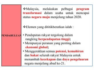 Malaysia, melakukan pelbagai program
              transformasi dalam usaha untuk mencapai
              status negara maju menjelang tahun 2020.

              Elemen yang dititikberatkan ialah :

PENDAHULUAN   • Pendapatan rakyat tergolong dalam
                rangking berpendapatan tinggi;
              • Mempunyai peranan yang penting dalam
                ekonomi global;
              • Menggerakkan semua potensi, kemahiran
                dan bakat seluruh rakyat Malaysia untuk
                menambah kecekapan dan daya pengeluaran
                negara menjelang abad ke-21.
 