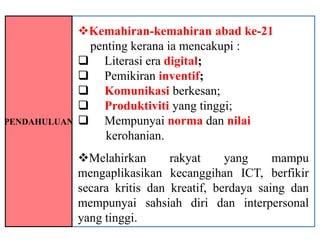 Kemahiran-kemahiran abad ke-21
               penting kerana ia mencakupi :
               Literasi era digital;
               Pemikiran inventif;
               Komunikasi berkesan;
               Produktiviti yang tinggi;
PENDAHULUAN    Mempunyai norma dan nilai
                  kerohanian.
              Melahirkan       rakyat     yang     mampu
              mengaplikasikan kecanggihan ICT, berfikir
              secara kritis dan kreatif, berdaya saing dan
              mempunyai sahsiah diri dan interpersonal
              yang tinggi.
 