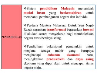 Sistem pendidikan Malaysia menambah
              modal insan yang berkemahiran untuk
              membantu pembangunan negara dan individu.

              Perdana Menteri Malaysia, Datuk Seri Najib
              Razak sarankan transformasi berasaskan inovasi
              dilakukan secara menyeluruh bagi membolehkan
PENDAHULUAN   negara terus berdaya saing.

              Pendidikan vokasional pemangkin untuk
              menjana    tenaga   mahir   yang   berupaya
              menghadapi      cabaran    ekonomi      baru,
              meningkatkan produktiviti dan daya saing
              ekonomi yang diperlukan untuk mencapai status
              negara maju.
 