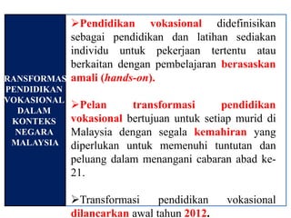 Pendidikan vokasional didefinisikan
             sebagai pendidikan dan latihan sediakan
             individu untuk pekerjaan tertentu atau
             berkaitan dengan pembelajaran berasaskan
TRANSFORMASI amali (hands-on).
 PENDIDIKAN
 VOKASIONAL
   DALAM
              Pelan      transformasi       pendidikan
  KONTEKS     vokasional bertujuan untuk setiap murid di
   NEGARA     Malaysia dengan segala kemahiran yang
  MALAYSIA    diperlukan untuk memenuhi tuntutan dan
              peluang dalam menangani cabaran abad ke-
              21.

              Transformasi     pendidikan   vokasional
              dilancarkan awal tahun 2012.
 