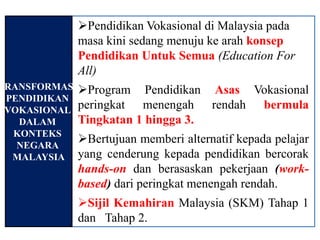 Pendidikan Vokasional di Malaysia pada
              masa kini sedang menuju ke arah konsep
              Pendidikan Untuk Semua (Education For
              All)
TRANSFORMASI Program Pendidikan Asas Vokasional
 PENDIDIKAN
 VOKASIONAL peringkat   menengah rendah bermula
   DALAM     Tingkatan 1 hingga 3.
  KONTEKS
   NEGARA
             Bertujuan memberi alternatif kepada pelajar
  MALAYSIA yang cenderung kepada pendidikan bercorak
              hands-on dan berasaskan pekerjaan (work-
              based) dari peringkat menengah rendah.
              Sijil Kemahiran Malaysia (SKM) Tahap 1
              dan Tahap 2.
 