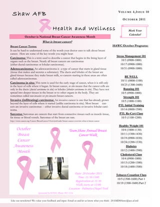 Shaw AFB                                                                                                V OL U ME 4 ,I S S U E 1 0

                                                                                                              O C T OBE R 2 0 1 1


                                               Health and Wellness                                                Mark Your
                                                                                                                  Calendar!
                October is National Breast Cancer Awareness Month
                                   What is breast cancer?
Breast Cancer Terms:                                                                                   HAWC October Programs:
It can be hard to understand some of the words your doctor uses to talk about breast
cancer. Here are some of the key words you might hear:
                                                                                                         Stress Management 101
Carcinoma: This is a term used to describe a cancer that begins in the lining layer of
organs such as the breast. Nearly all breast cancers are carcinomas                                          10/3 (0900-1000)
(either ductal carcinomas or lobular carcinomas).                                                           10/17 (0900-1000)
Adenocarcinoma: An adenocarcinoma is a type of cancer that starts in gland tissue                           10/31 (0900-1000)
(tissue that makes and secretes a substance). The ducts and lobules of the breast are
gland tissues because they make breast milk, so cancers starting in these areas are often                       BE WELL
called adenocarcinomas.
                                                                                                            10/11 (0800-1100)
Carcinoma in situ: This term is used for the early stage of cancer, when it is still only
in the layer of cells where it began. In breast cancer, in situ means that the cancer cells are             10/25 (1300-1600)
only in the ducts (ductal carcinoma in situ) or lobules (lobular carcinoma in situ). They have not             Running 101
spread into deeper tissues in the breast or to other organs in the body. They are                            10/5 (0900-1000)
sometimes called non-invasive or pre-invasive breast cancers.                                                  Strength 101
Invasive (infiltrating) carcinoma: An invasive cancer is one that has already grown                          10/5 (1000-1100)
beyond the layer of cells where it started (unlike carcinoma in situ). Most breast can-
cers are invasive carcinomas -- either invasive ductal carcinoma or invasive lobular carci-               PTL Initial Training
noma.                                                                                                       10/14 (0800-1500)
Sarcoma: Sarcomas are cancers that start from connective tissues such as muscle tissue,                    PTL Re-Cert Class
fat tissue or blood vessels. Sarcomas of the breast are rare.                                                10/5 (1100-1200)
http://www.cancer.org/Cancer/BreastCancer/OverviewGuide/breast-cancer-overview-what-is-breast-cancer

                                                                                                           Healthy Weight 101
    October                                                      Team Shaw Annual Breast                     10/6 (1000-1130)
    Breast                                                             Cancer Walk                          10/11 (1300-1430)
                                                                                                            10/19 (0900-1030)
    Cancer                                                                                                  10/24 (1200-1330)
   Awareness                                                                                                     Diabetes
                                                                                                            10/12 (1400-1500)
    Month
                                                                                                            Cholesterol Class
                                                                                                             10/4 (0900-1000)
                                                                                                            10/13 (1200-1300)
                                                                                                            10/18 (1400-1500)

                                                                     Date: 20 October 2011               Tobacco Cessation Class
                                                                        Time: 11:30-1300
                                                                                                          10/5 (1500-1600) Part 1
                                                                      Registration at 11:30
                                                                                                         10/19 (1500-1600) Part 2
                                                                      Walk starts at 12:00
                                                                 Location: Palmetto Chapel Trail
                               Sponsored by HAWC Phone: 895-1216


Like our newsletter? We value your feedback and input. Email us and let us know what you think : 20AMDSHawc@acc.af.mil
 
