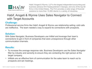 SALES SOLUTIONS©2013 LinkedIn Corporation. All Rights Reserved.
Habif, Arogeti & Wynne Uses Sales Navigator to Connect
with Target Accounts
Challenge:
Professional service firms like Habif, Arogeti & Wynne use relationship selling; cold calls
are ineffective. The team needed a way to expand its connections with prospects.
Solution:
With Sales Navigator, Business Developers use InMail and leverage their team’s
connections to get in front of companies that were unresponsive through other
communication channels.
Results:
 To increase the average response rate, Business Developers use the Sales Navigator
filter by industry and seniority to ensure they are contacting the right person at the
target company.
 InMails are an effective form of communication for the sales team to reach out to
prospects and set meetings.
1
Habif, Arogeti & Wynne, LLP is the largest independent accounting and
business advisory firm headquartered in Georgia, and one of the top 50
firms in the United States. The Firm provides a wide range of financial
solutions to more than 15,000 clients in a variety of industries.
 