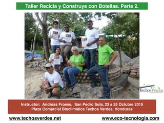 Taller Recicla y Construye con Botellas. Parte 2.
www.techosverdes.net www.eco-tecnologia.com
Instructor: Andreas Froese, San Pedro Sula, 23 a 25 Octubre 2015
Plaza Comercial Bioclimática Techos Verdes, Honduras
 