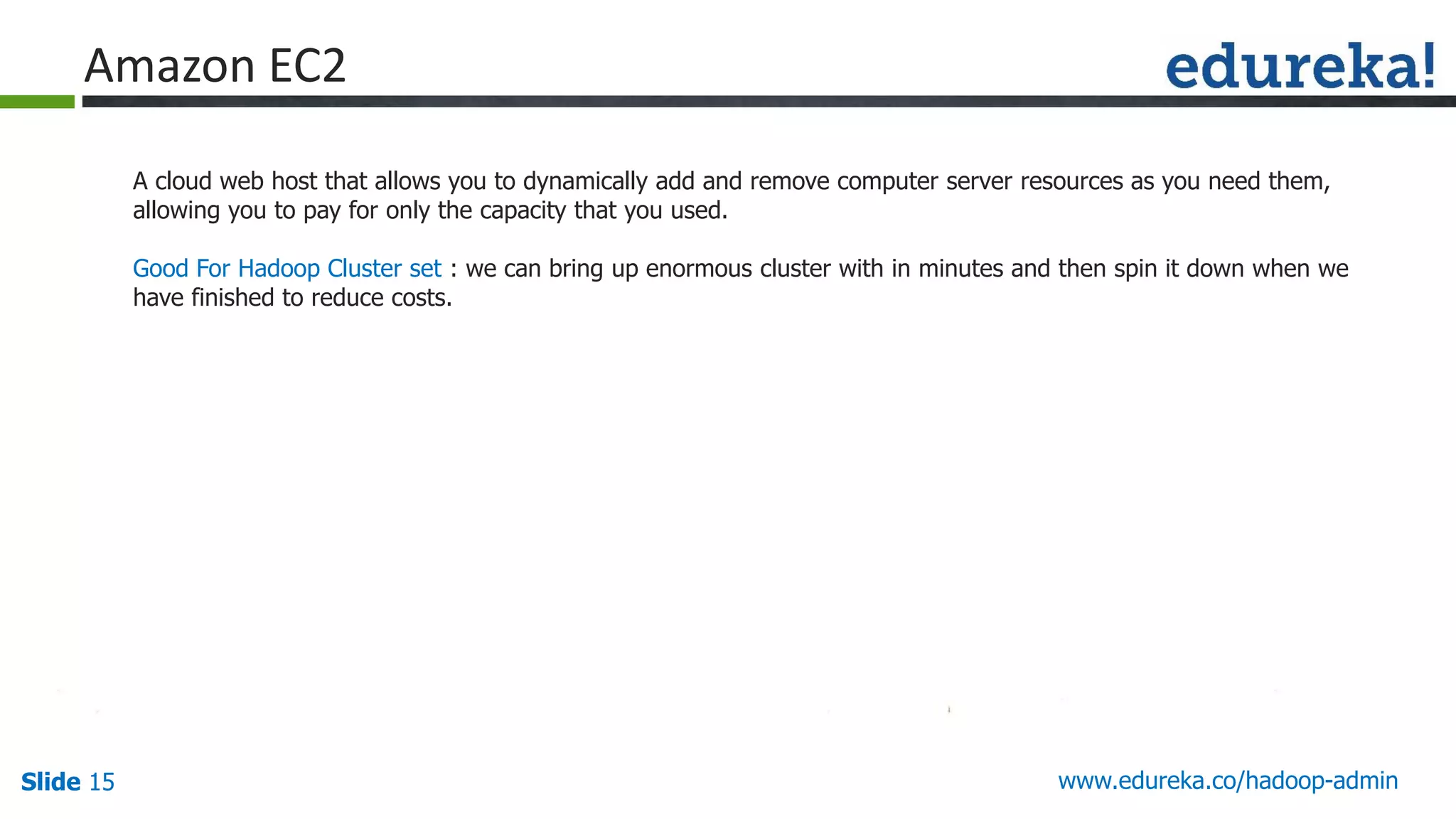 www.edureka.co/hadoop-adminSlide 15
Amazon EC2
A cloud web host that allows you to dynamically add and remove computer server resources as you need them,
allowing you to pay for only the capacity that you used.
Good For Hadoop Cluster set : we can bring up enormous cluster with in minutes and then spin it down when we
have finished to reduce costs.
 