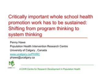 Critically important whole school health
promotion work has to be sustained:
Shifting from program thinking to
system thinking
Penny Hawe
Population Health Intervention Research Centre
University of Calgary , Canada
www.ucalgary.ca/PHIRC
phawe@ucalgary.ca



       A CIHR Centre for Research Development in Population Health
 