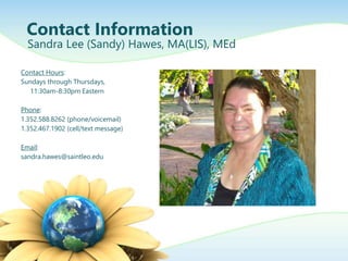Contact Hours:
Sundays through Thursdays,
11:30am-8:30pm Eastern
Phone:
1.352.588.8262 (phone/voicemail)
1.352.467.1902 (cell/text message)
Email:
sandra.hawes@saintleo.edu
Contact Information
Sandra Lee (Sandy) Hawes, MA(LIS), MEd
 
