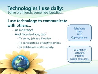 Technologies I use daily:
I use technology to communicate
with others...
• At a distance.
• And face-to-face, too.
• To do my job as a librarian.
• To participate as a faculty member.
• To collaborate professionally.
Some old friends, some new buddies…
Telephone.
Email.
SMS.
Copier/scanner.
Presentation
software.
Internet.
Digital resources.
 