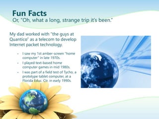 My dad worked with “the guys at
Quantico” as a telecom to develop
Internet packet technology.
• I saw my 1st amber-screen “home
computer” in late 1970s.
• I played text-based home
computer games in mid 1980s.
• I was part of a field test of Tycho, a
prototype tablet computer, at a
Florida Educ. Ctr. in early 1990s.
Fun Facts
Or, “Oh, what a long, strange trip it’s been.”
 