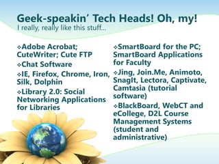Geek-speakin’ Tech Heads! Oh, my!
Adobe Acrobat;
CuteWriter; Cute FTP
Chat Software
IE, Firefox, Chrome, Iron,
Silk, Dolphin
Library 2.0: Social
Networking Applications
for Libraries
SmartBoard for the PC;
SmartBoard Applications
for Faculty
Jing, Join.Me, Animoto,
SnagIt, Lectora, Captivate,
Camtasia (tutorial
software)
BlackBoard, WebCT and
eCollege, D2L Course
Management Systems
(student and
administrative)
I really, really like this stuff…
 