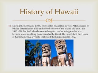 History of Hawaii

 During the 1780s and 1790s, chiefs often fought for power. After a series of
battles that ended in 1795 and forced cession of the island of Kauaʻiin
1810, all inhabited islands were subjugated under a single ruler who
became known as King Kamehameha the Great. He established the House
of Kamehameha, a dynasty that ruled the kingdom until 1872.

 