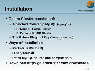 www.fromdual.com
10 / 22
Installation
● Galera Cluster consists of:
● A patched Codership MySQL (mysqld)
● Or MariaDB Galera Cluster
● Or Percona XtraDB Cluster
● The Galera Plugin (libgalera_smm.so)
● Ways of installation
● Packets (RPM, DEB)
● Binary tar-ball
● Patch MySQL source and compile both
● Download http://galeracluster.com/downloads/
 
