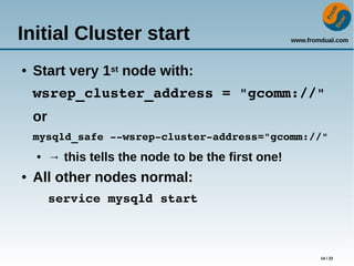 www.fromdual.com
14 / 22
Initial Cluster start
● Start very 1st node with:
wsrep_cluster_address = "gcomm://"
or
mysqld_safe ­­wsrep­cluster­address="gcomm://"
● → this tells the node to be the first one!
● All other nodes normal:
service mysqld start
 