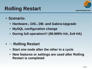 www.fromdual.com
15 / 22
Rolling Restart
● Scenario:
● Hardware-, O/S-, DB- and Galera-Upgrade
● MySQL configuration change
● During full operation!!! (99.999% HA, 5x9 HA)
● → Rolling Restart
● Start one node after the other in a cycle
● New features or settings are used after Rolling
Restart is completed
 
